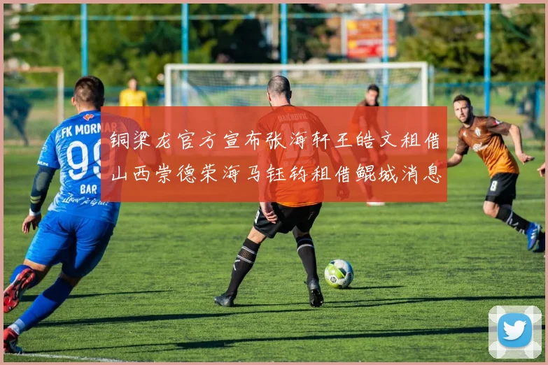 铜梁龙官方宣布张海轩王皓文租借山西崇德荣海马钰钧租借鲲城消息