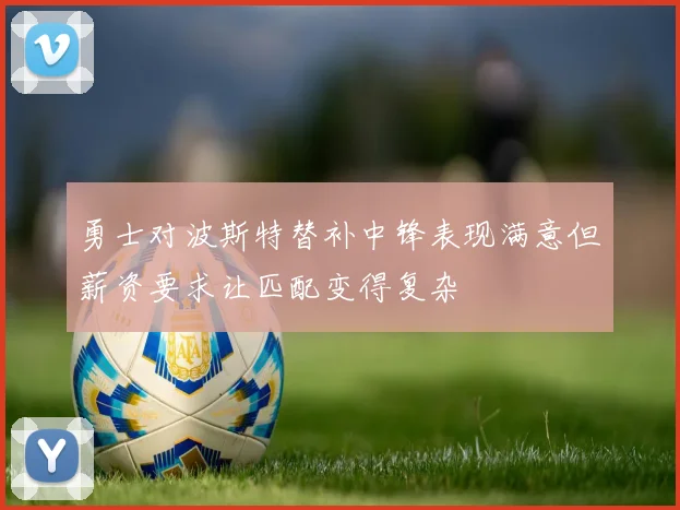 勇士对波斯特替补中锋表现满意但薪资要求让匹配变得复杂