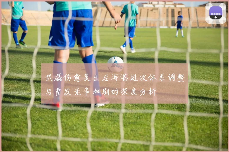 武磊伤愈复出后海港进攻体系调整与首发竞争加剧的深度分析