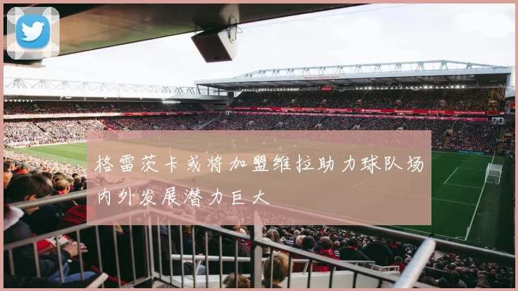 格雷茨卡或将加盟维拉助力球队场内外发展潜力巨大
