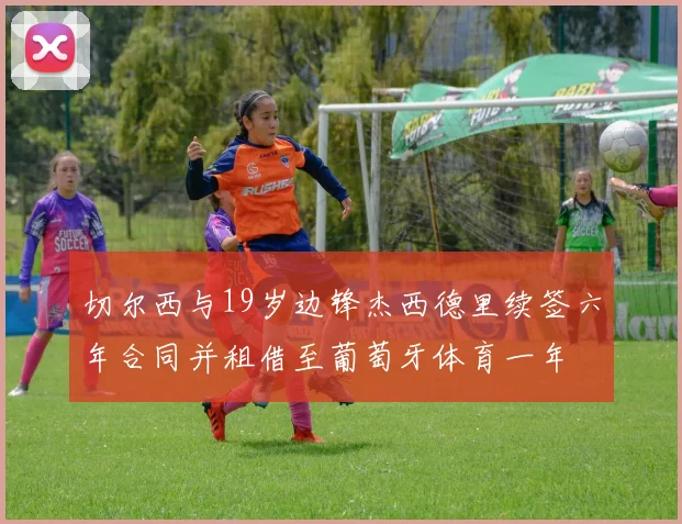 切尔西与19岁边锋杰西德里续签六年合同并租借至葡萄牙体育一年