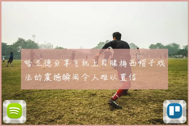 哈兰德分享飞机上目睹梅西帽子戏法的震撼瞬间令人难以置信