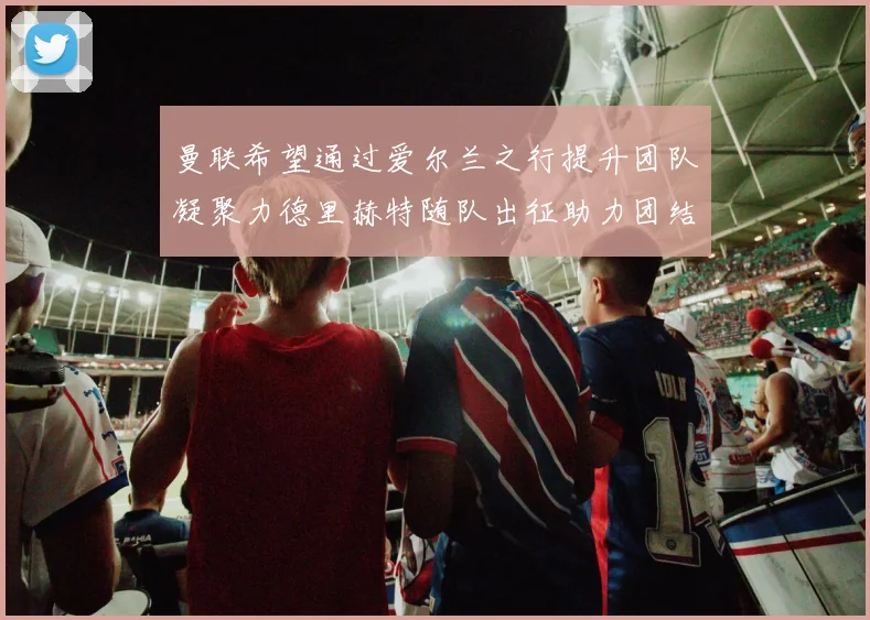 曼联希望通过爱尔兰之行提升团队凝聚力德里赫特随队出征助力团结