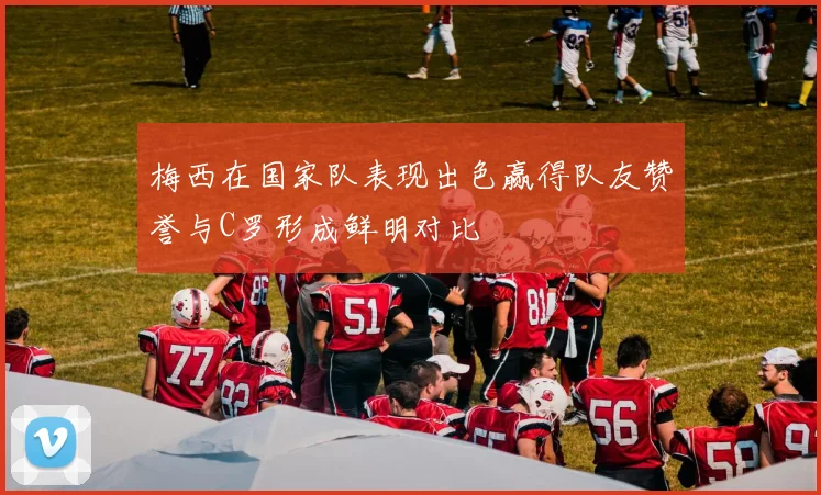 梅西在国家队表现出色赢得队友赞誉与C罗形成鲜明对比