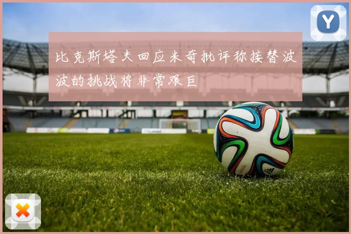 比克斯塔夫回应米奇批评称接替波波的挑战将非常艰巨
