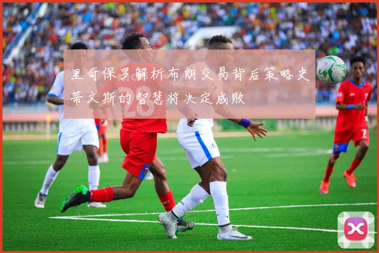里奇保罗解析布朗交易背后策略史蒂文斯的智慧将决定成败