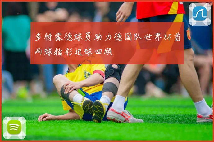 多特蒙德球员助力德国队世界杯首两球精彩进球回顾