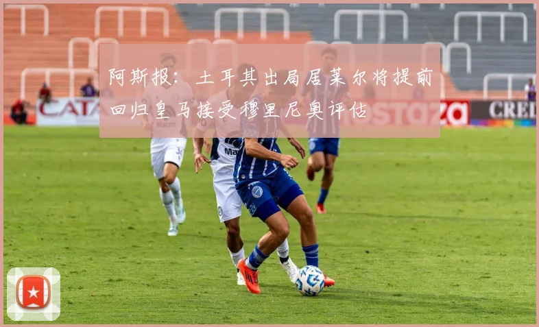 阿斯报：土耳其出局居莱尔将提前回归皇马接受穆里尼奥评估