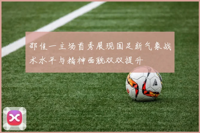 邵佳一主场首秀展现国足新气象战术水平与精神面貌双双提升