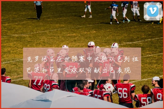 克罗地亚在世预赛中大胜以色列祖巴茨和萨里奇双双贡献出色表现