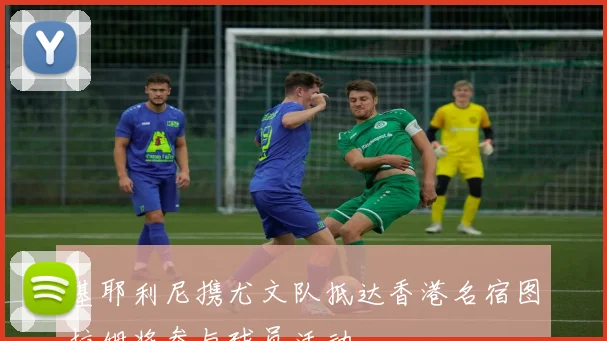 基耶利尼携尤文队抵达香港名宿图拉姆将参与球员活动