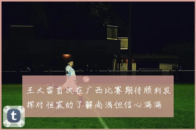 王大雷首次在广西比赛期待顺利发挥对恒宸的了解尚浅但信心满满