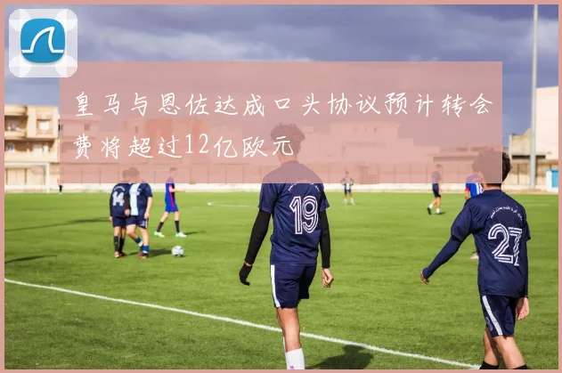 皇马与恩佐达成口头协议预计转会费将超过12亿欧元