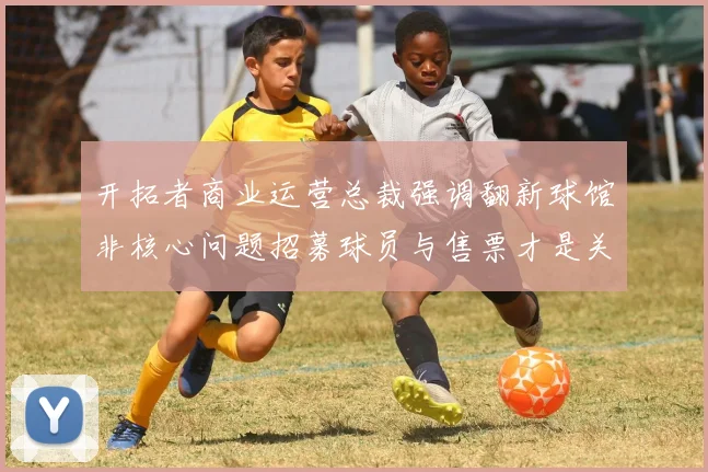 开拓者商业运营总裁强调翻新球馆非核心问题招募球员与售票才是关键挑战