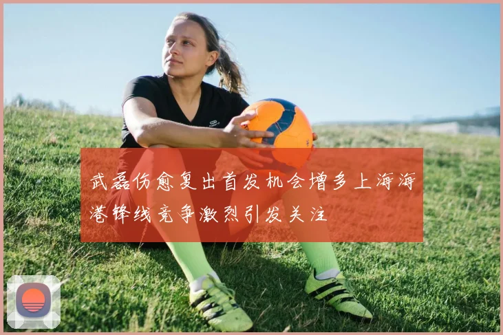 武磊伤愈复出首发机会增多上海海港锋线竞争激烈引发关注