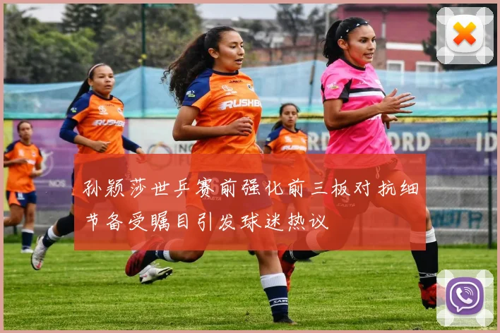 孙颖莎世乒赛前强化前三板对抗细节备受瞩目引发球迷热议